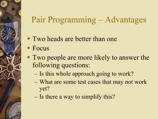 Pair Programming – Advantages
 Two heads are better than one
 Focus
 Two people are more likely to answer the
following questions:
– Is this whole approach going to work?
– What are some test cases that may not work
yet?
– Is there a way to simplify this?
 