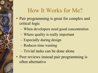 How It Works for Me?
 Pair programming is great for complex and
critical logic
– When developers need good concentration
– Where quality is really important
– Especially during design
– Reduces time wasting
– Trivial tasks can be done alone
 Peer reviews instead pair programming is
often alternative
 