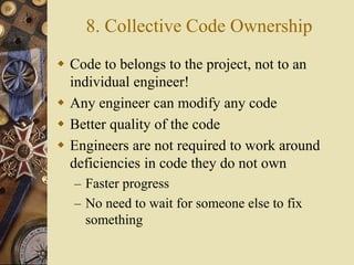 8. Collective Code Ownership
 Code to belongs to the project, not to an
individual engineer!
 Any engineer can modify any code
 Better quality of the code
 Engineers are not required to work around
deficiencies in code they do not own
– Faster progress
– No need to wait for someone else to fix
something
 