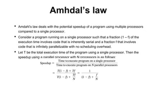 • Amdahl’s law deals with the potential speedup of a program using multiple processors
compared to a single processor.
• Consider a program running on a single processor such that a fraction (1 – f) of the
execution time involves code that is inherently serial and a fraction f that involves
code that is infinitely parallelizable with no scheduling overhead.
• Let T be the total execution time of the program using a single processor. Then the
speedup using a parallel processor with N processors is as follows:
Amhdal’s law
 
