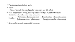 • Two important conclusions can be
• drawn:
1. When f is small, the use of parallel processors has little effect.
• 2. As N approaches infinity, speedup is bound by 1/(1 – f), so that there are
diminishing returns for using more processors.
• Since performance is measured in frequency.
 