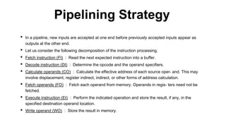 • In a pipeline, new inputs are accepted at one end before previously accepted inputs appear as
outputs at the other end.
• Let us consider the following decomposition of the instruction processing.
• Fetch instruction (FI) : Read the next expected instruction into a buffer.
• Decode instruction (DI) : Determine the opcode and the operand specifiers.
• Calculate operands (CO) : Calculate the effective address of each source oper- and. This may
involve displacement, register indirect, indirect, or other forms of address calculation.
• Fetch operands (FO) : Fetch each operand from memory. Operands in regis- ters need not be
fetched.
• Execute instruction (EI) : Perform the indicated operation and store the result, if any, in the
specified destination operand location.
• Write operand (WO) : Store the result in memory.
Pipelining Strategy
 