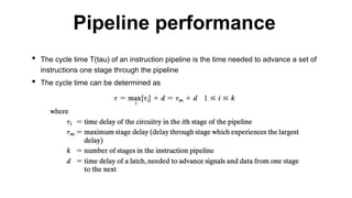 • The cycle time T(tau) of an instruction pipeline is the time needed to advance a set of
instructions one stage through the pipeline
• The cycle time can be determined as
Pipeline performance
 