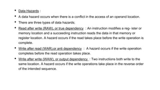 • Data Hazards :
• A data hazard occurs when there is a conflict in the access of an operand location.
• There are three types of data hazards;
• Read after write (RAW), or true dependency : An instruction modifies a reg- ister or
memory location and a succeeding instruction reads the data in that memory or
register location. A hazard occurs if the read takes place before the write operation is
complete.
• Write after read (WAR),or anti dependency : A hazard occurs if the write operation
completes before the read operation takes place.
• Write after write (WAW), or output dependency : Two instructions both write to the
same location. A hazard occurs if the write operations take place in the reverse order
of the intended sequence.
 