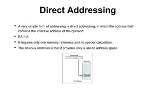 • A very simple form of addressing is direct addressing, in which the address field
contains the effective address of the operand:
• EA = A
• It requires only one memory reference and no special calculation.
• The obvious limitation is that it provides only a limited address space.
Direct Addressing
 