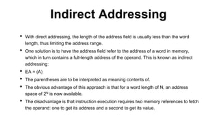 • With direct addressing, the length of the address field is usually less than the word
length, thus limiting the address range.
• One solution is to have the address field refer to the address of a word in memory,
which in turn contains a full-length address of the operand. This is known as indirect
addressing:
• EA = (A)
• The parentheses are to be interpreted as meaning contents of.
• The obvious advantage of this approach is that for a word length of N, an address
space of 2N is now available.
• The disadvantage is that instruction execution requires two memory references to fetch
the operand: one to get its address and a second to get its value.
Indirect Addressing
 