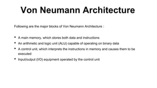 Following are the major blocks of Von Neumann Architecture :
• A main memory, which stores both data and instructions
• An arithmetic and logic unit (ALU) capable of operating on binary data
• A control unit, which interprets the instructions in memory and causes them to be
executed
• Input/output (I/O) equipment operated by the control unit
Von Neumann Architecture
 