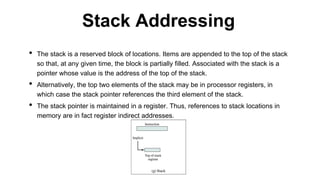 • The stack is a reserved block of locations. Items are appended to the top of the stack
so that, at any given time, the block is partially filled. Associated with the stack is a
pointer whose value is the address of the top of the stack.
• Alternatively, the top two elements of the stack may be in processor registers, in
which case the stack pointer references the third element of the stack.
• The stack pointer is maintained in a register. Thus, references to stack locations in
memory are in fact register indirect addresses.
Stack Addressing
 