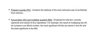 • Program counter (PC) : Contains the address of the next instruction pair to be fetched
from memory.
• Accumulator (AC) and multiplier quotient (MQ) : Employed to hold tem- porarily
operands and results of ALU operations. For example, the result of multiplying two 40-
bit numbers is an 80-bit number; the most significant 40 bits are stored in the AC and
the least significant in the MQ.
 