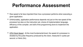 • Raw speed is far less important than how a processor performs when executing a
given application.
• Unfortunately, application performance depends not just on the raw speed of the
processor but also on the instruction set, choice of implementation language,
efficiency of the compiler, and skill of the programming done to implement the
application.
• CPU Clock Speed : At the most fundamental level, the speed of a processor is
dictated by the pulse frequency produced by the clock, measured in cycles per
second, or Hertz (Hz).
Performance Assessment
 