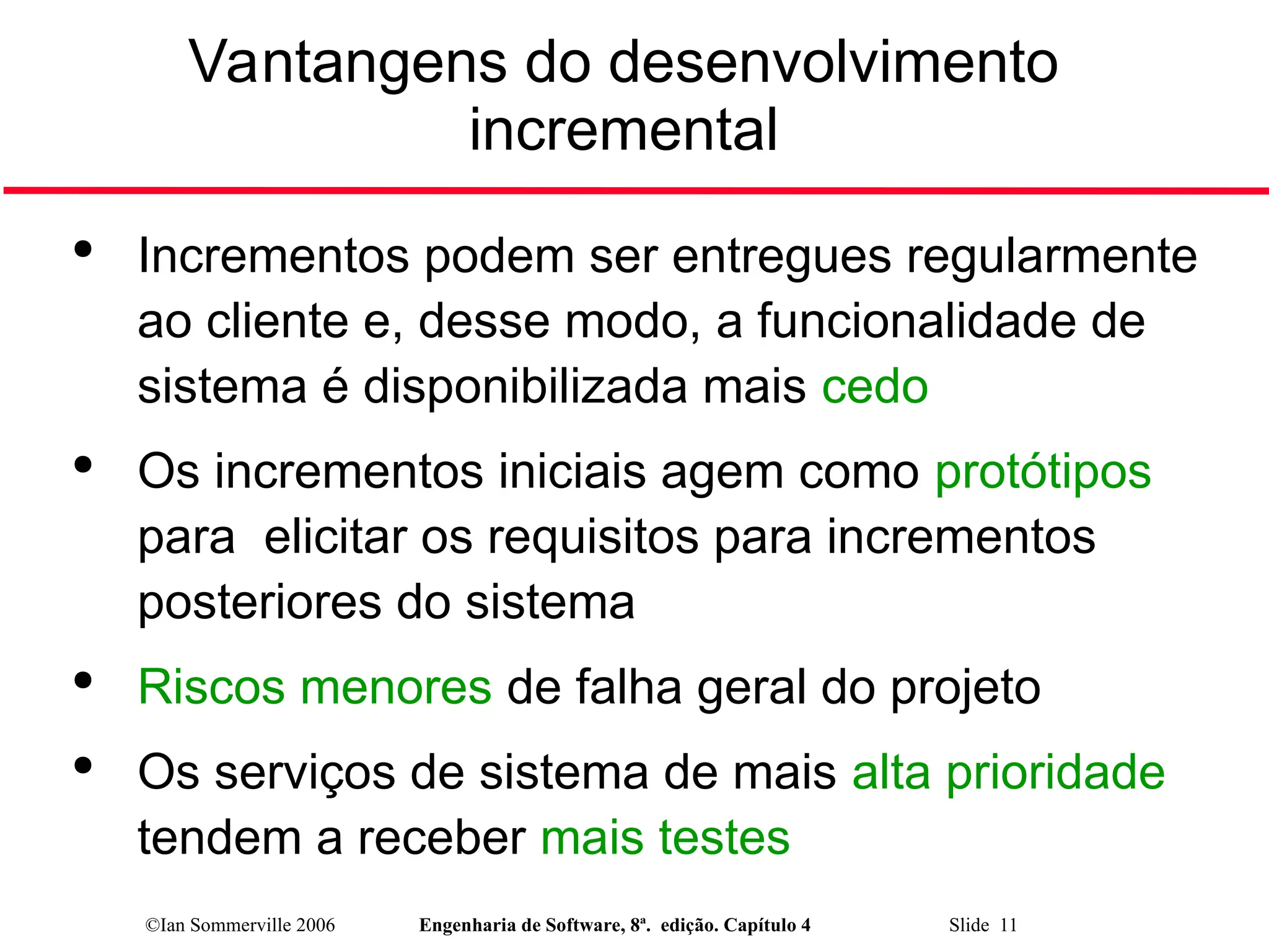 ©Ian Sommerville 2006 Engenharia de Software, 8ª. edição. Capítulo 4 Slide 11
Vantangens do desenvolvimento
incremental

Incrementos podem ser entregues regularmente
ao cliente e, desse modo, a funcionalidade de
sistema é disponibilizada mais cedo

Os incrementos iniciais agem como protótipos
para elicitar os requisitos para incrementos
posteriores do sistema

Riscos menores de falha geral do projeto

Os serviços de sistema de mais alta prioridade
tendem a receber mais testes
 