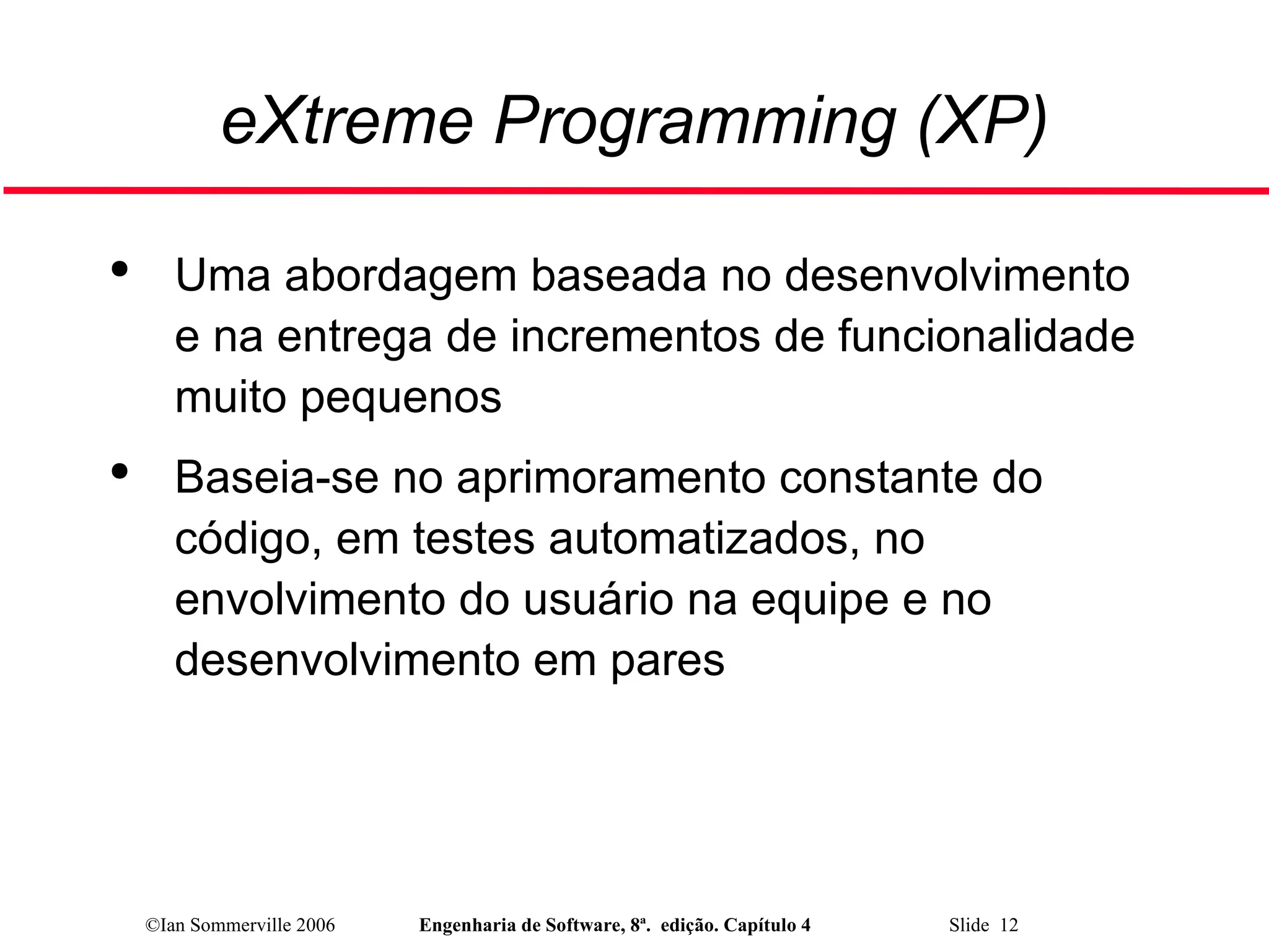 ©Ian Sommerville 2006 Engenharia de Software, 8ª. edição. Capítulo 4 Slide 12
eXtreme Programming (XP)

Uma abordagem baseada no desenvolvimento
e na entrega de incrementos de funcionalidade
muito pequenos

Baseia-se no aprimoramento constante do
código, em testes automatizados, no
envolvimento do usuário na equipe e no
desenvolvimento em pares
 