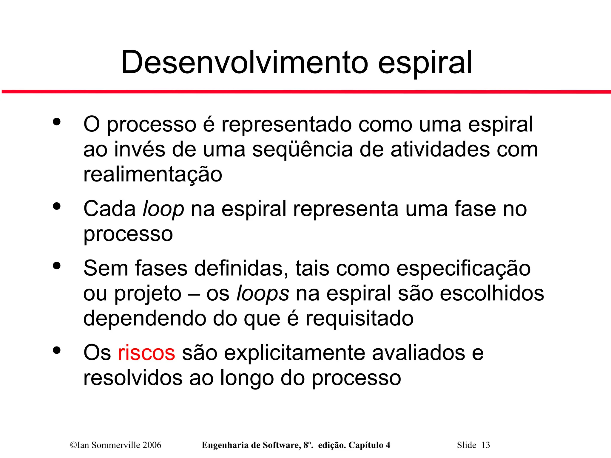 ©Ian Sommerville 2006 Engenharia de Software, 8ª. edição. Capítulo 4 Slide 13
Desenvolvimento espiral

O processo é representado como uma espiral
ao invés de uma seqüência de atividades com
realimentação

Cada loop na espiral representa uma fase no
processo

Sem fases definidas, tais como especificação
ou projeto – os loops na espiral são escolhidos
dependendo do que é requisitado

Os riscos são explicitamente avaliados e
resolvidos ao longo do processo
 