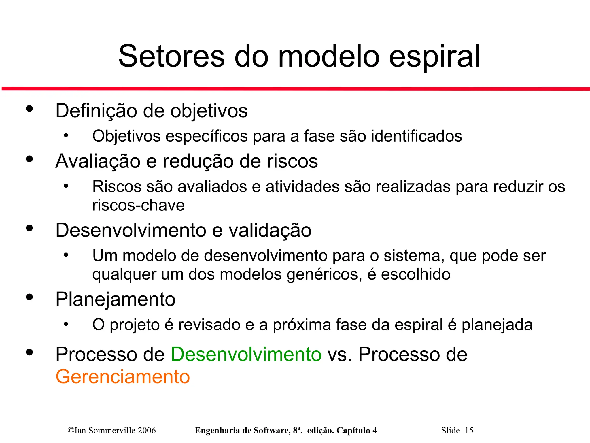 ©Ian Sommerville 2006 Engenharia de Software, 8ª. edição. Capítulo 4 Slide 15
Setores do modelo espiral

Definição de objetivos
• Objetivos específicos para a fase são identificados

Avaliação e redução de riscos
• Riscos são avaliados e atividades são realizadas para reduzir os
riscos-chave

Desenvolvimento e validação
• Um modelo de desenvolvimento para o sistema, que pode ser
qualquer um dos modelos genéricos, é escolhido

Planejamento
• O projeto é revisado e a próxima fase da espiral é planejada

Processo de Desenvolvimento vs. Processo de
Gerenciamento
 