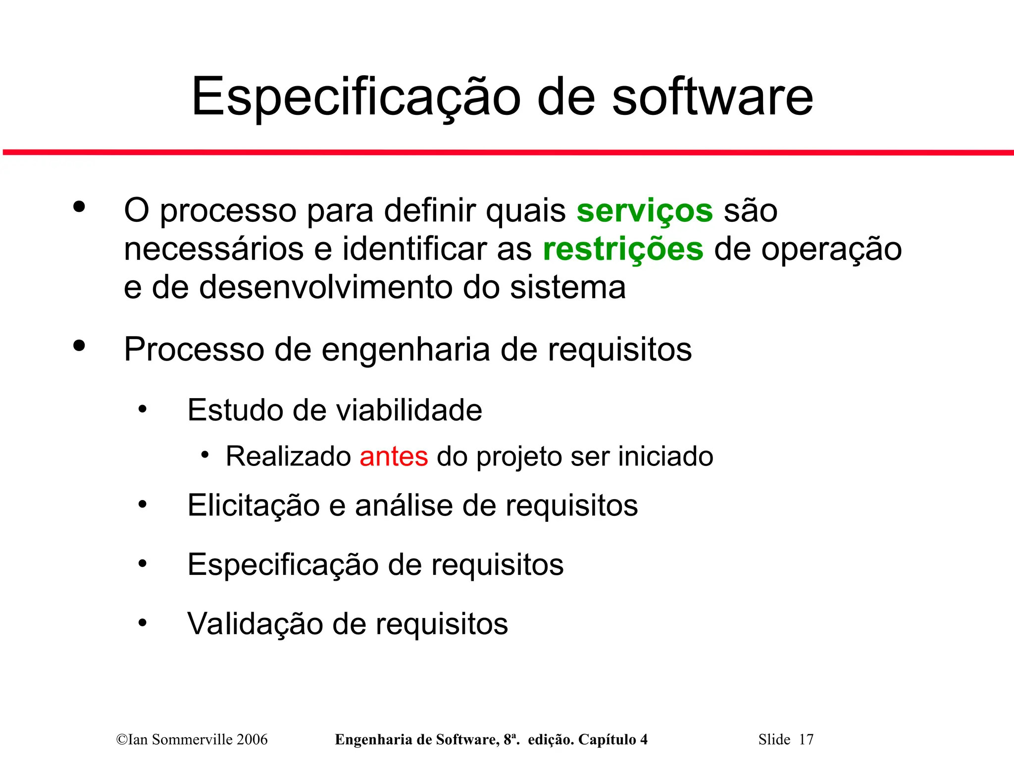 ©Ian Sommerville 2006 Engenharia de Software, 8ª. edição. Capítulo 4 Slide 17
Especificação de software

O processo para definir quais serviços são
necessários e identificar as restrições de operação
e de desenvolvimento do sistema

Processo de engenharia de requisitos
• Estudo de viabilidade
• Realizado antes do projeto ser iniciado
• Elicitação e análise de requisitos
• Especificação de requisitos
• Validação de requisitos
 