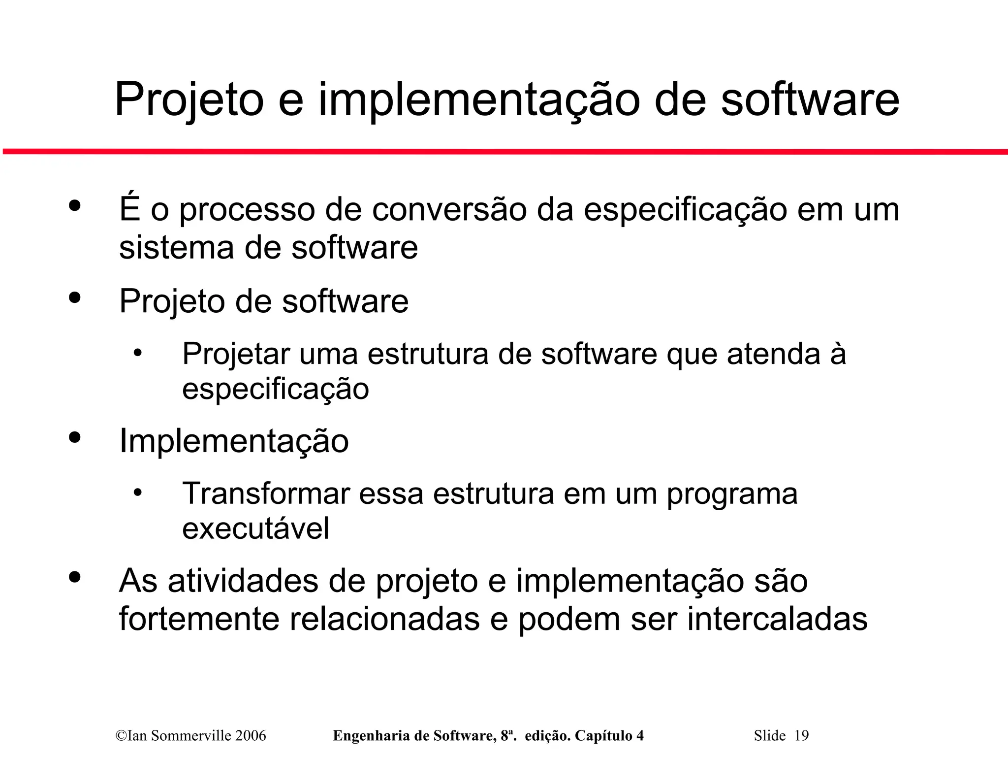 ©Ian Sommerville 2006 Engenharia de Software, 8ª. edição. Capítulo 4 Slide 19
Projeto e implementação de software

É o processo de conversão da especificação em um
sistema de software

Projeto de software
• Projetar uma estrutura de software que atenda à
especificação

Implementação
• Transformar essa estrutura em um programa
executável

As atividades de projeto e implementação são
fortemente relacionadas e podem ser intercaladas
 