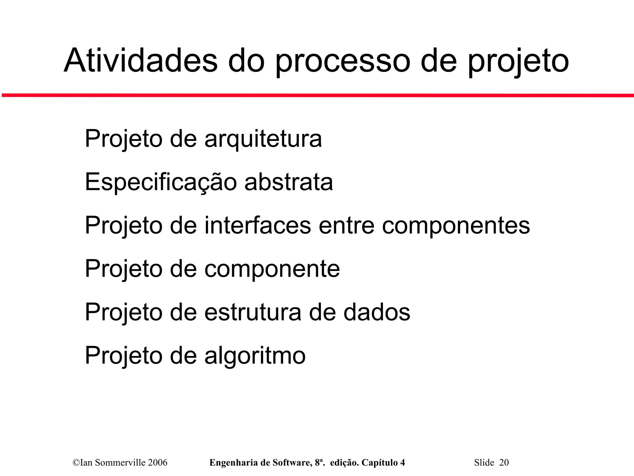 ©Ian Sommerville 2006 Engenharia de Software, 8ª. edição. Capítulo 4 Slide 20
Atividades do processo de projeto

Projeto de arquitetura

Especificação abstrata

Projeto de interfaces entre componentes

Projeto de componente

Projeto de estrutura de dados

Projeto de algoritmo
 