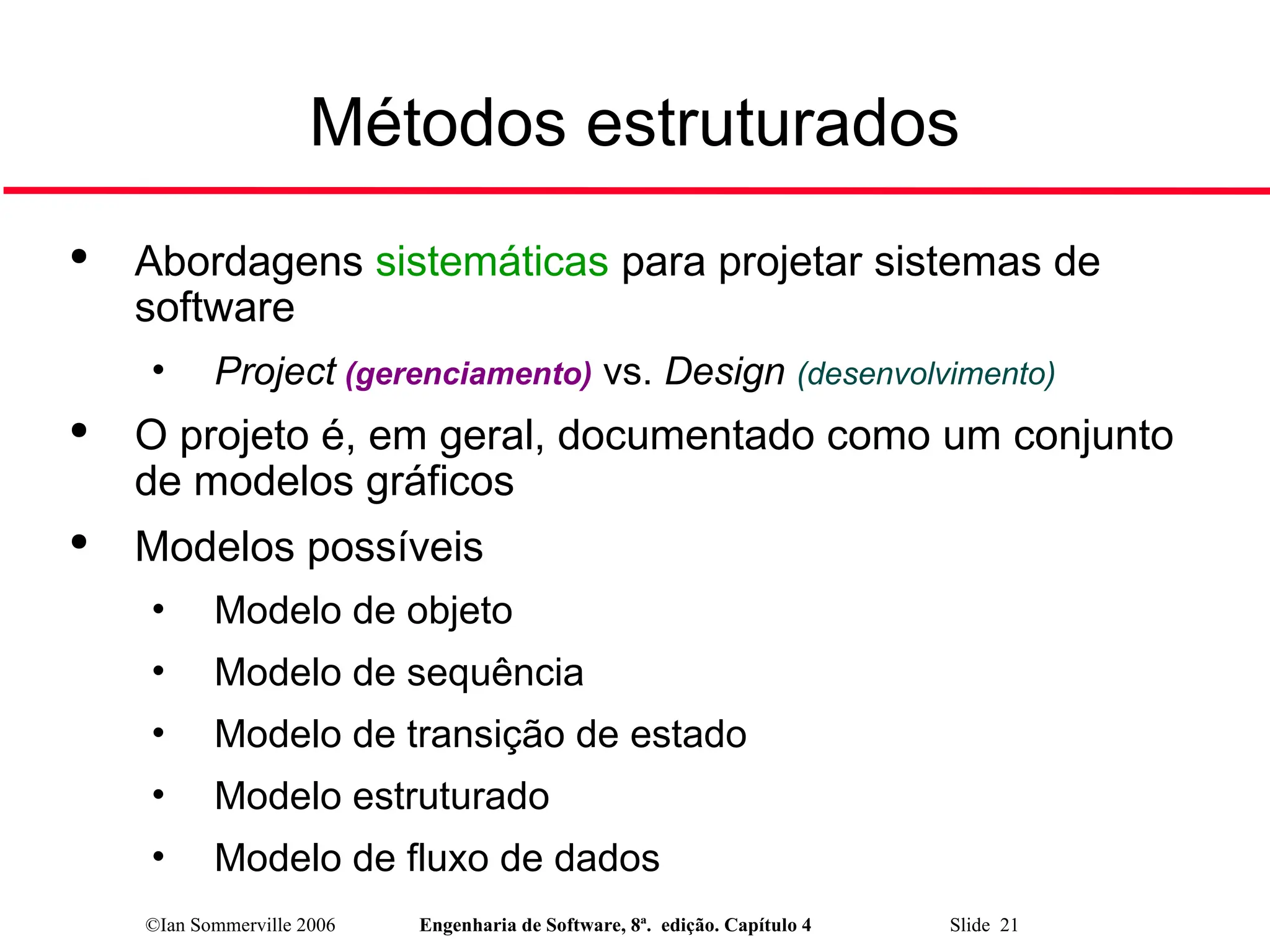 ©Ian Sommerville 2006 Engenharia de Software, 8ª. edição. Capítulo 4 Slide 21
Métodos estruturados

Abordagens sistemáticas para projetar sistemas de
software
• Project (gerenciamento) vs. Design (desenvolvimento)

O projeto é, em geral, documentado como um conjunto
de modelos gráficos

Modelos possíveis
• Modelo de objeto
• Modelo de sequência
• Modelo de transição de estado
• Modelo estruturado
• Modelo de fluxo de dados
 