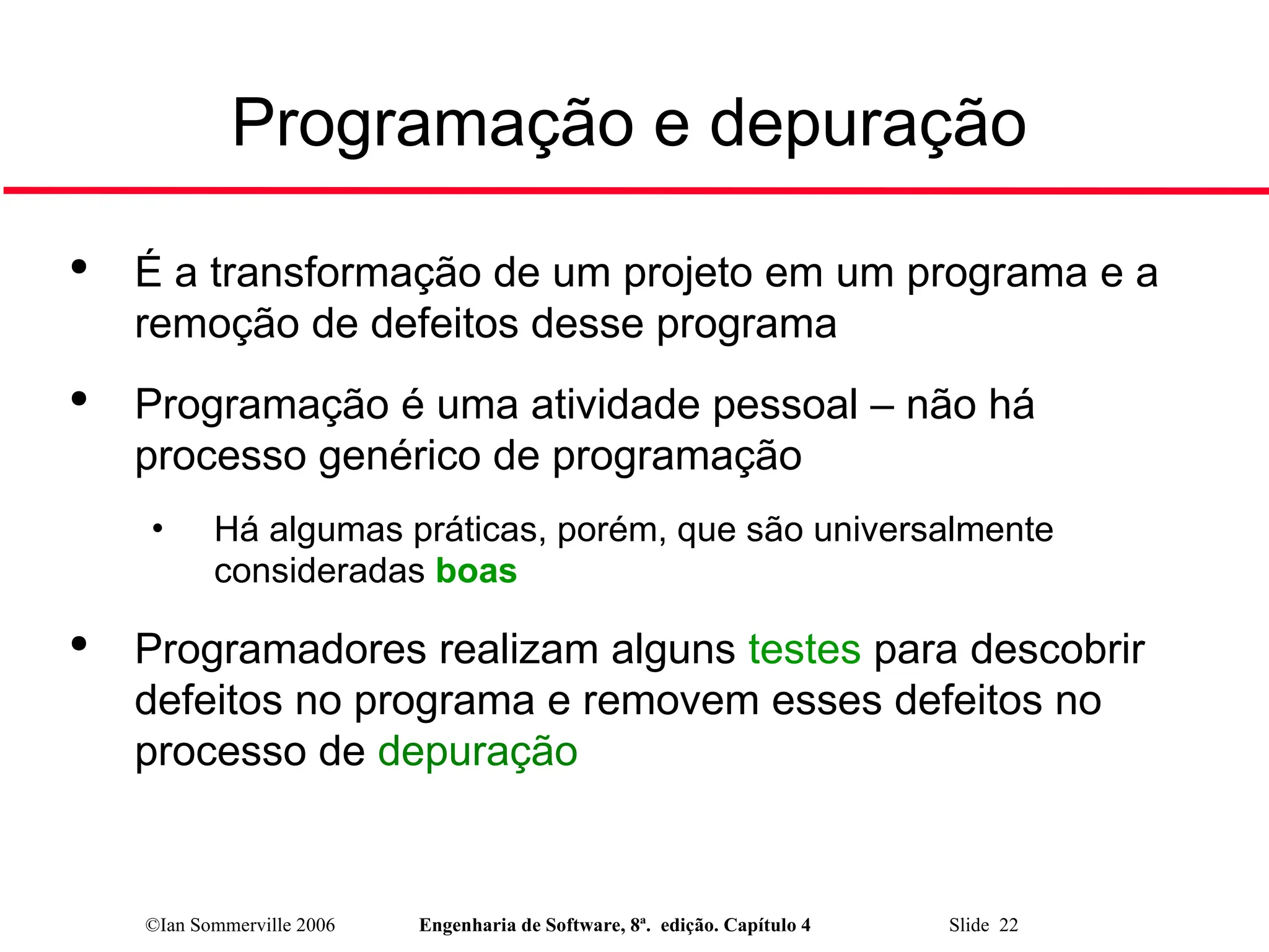 ©Ian Sommerville 2006 Engenharia de Software, 8ª. edição. Capítulo 4 Slide 22
Programação e depuração

É a transformação de um projeto em um programa e a
remoção de defeitos desse programa

Programação é uma atividade pessoal – não há
processo genérico de programação
• Há algumas práticas, porém, que são universalmente
consideradas boas

Programadores realizam alguns testes para descobrir
defeitos no programa e removem esses defeitos no
processo de depuração
 