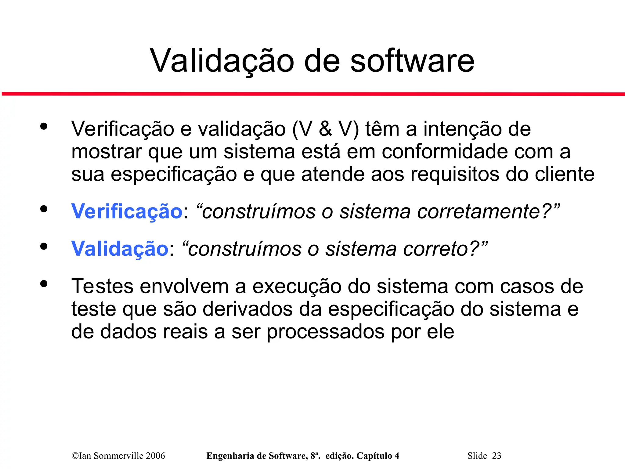 ©Ian Sommerville 2006 Engenharia de Software, 8ª. edição. Capítulo 4 Slide 23
Validação de software

Verificação e validação (V & V) têm a intenção de
mostrar que um sistema está em conformidade com a
sua especificação e que atende aos requisitos do cliente

Verificação: “construímos o sistema corretamente?”

Validação: “construímos o sistema correto?”

Testes envolvem a execução do sistema com casos de
teste que são derivados da especificação do sistema e
de dados reais a ser processados por ele
 
