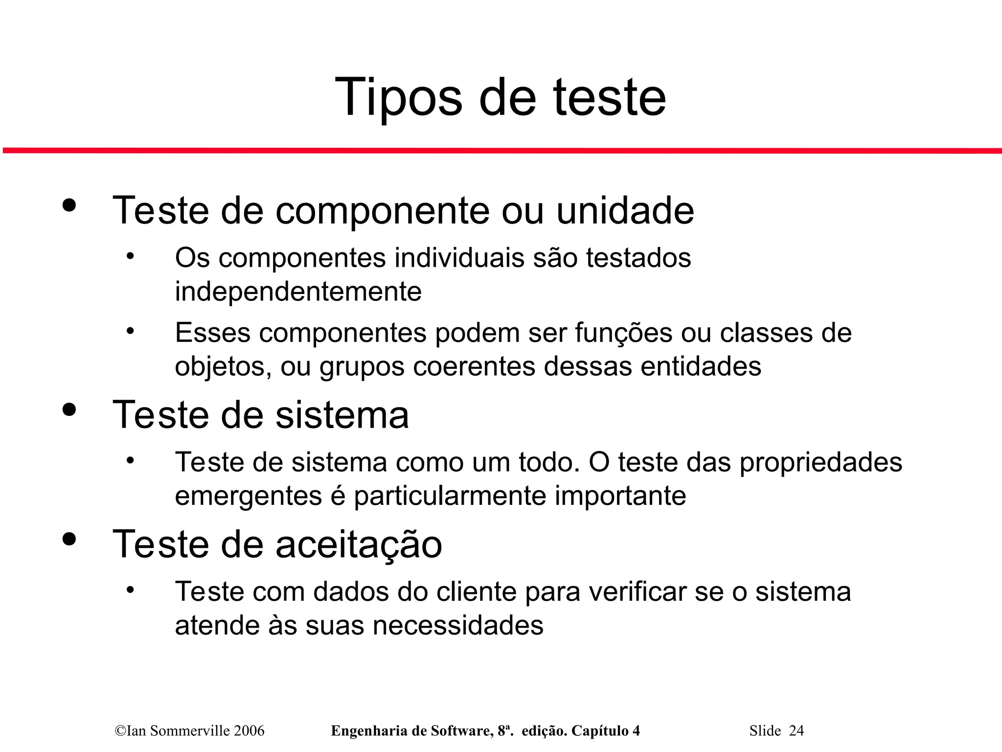 ©Ian Sommerville 2006 Engenharia de Software, 8ª. edição. Capítulo 4 Slide 24
Tipos de teste

Teste de componente ou unidade
• Os componentes individuais são testados
independentemente
• Esses componentes podem ser funções ou classes de
objetos, ou grupos coerentes dessas entidades

Teste de sistema
• Teste de sistema como um todo. O teste das propriedades
emergentes é particularmente importante

Teste de aceitação
• Teste com dados do cliente para verificar se o sistema
atende às suas necessidades
 