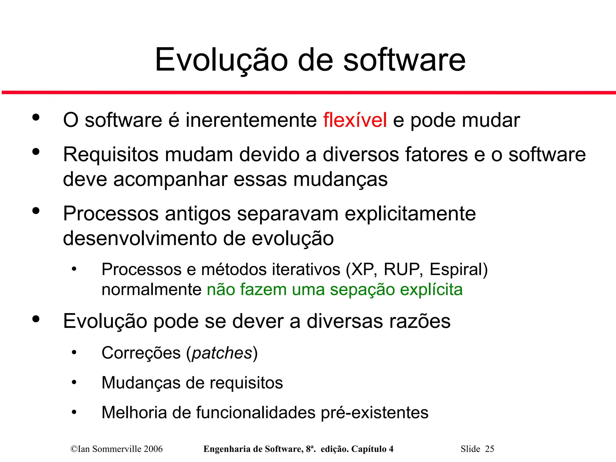 ©Ian Sommerville 2006 Engenharia de Software, 8ª. edição. Capítulo 4 Slide 25
Evolução de software

O software é inerentemente flexível e pode mudar

Requisitos mudam devido a diversos fatores e o software
deve acompanhar essas mudanças

Processos antigos separavam explicitamente
desenvolvimento de evolução
• Processos e métodos iterativos (XP, RUP, Espiral)
normalmente não fazem uma sepação explícita

Evolução pode se dever a diversas razões
• Correções (patches)
• Mudanças de requisitos
• Melhoria de funcionalidades pré-existentes
 
