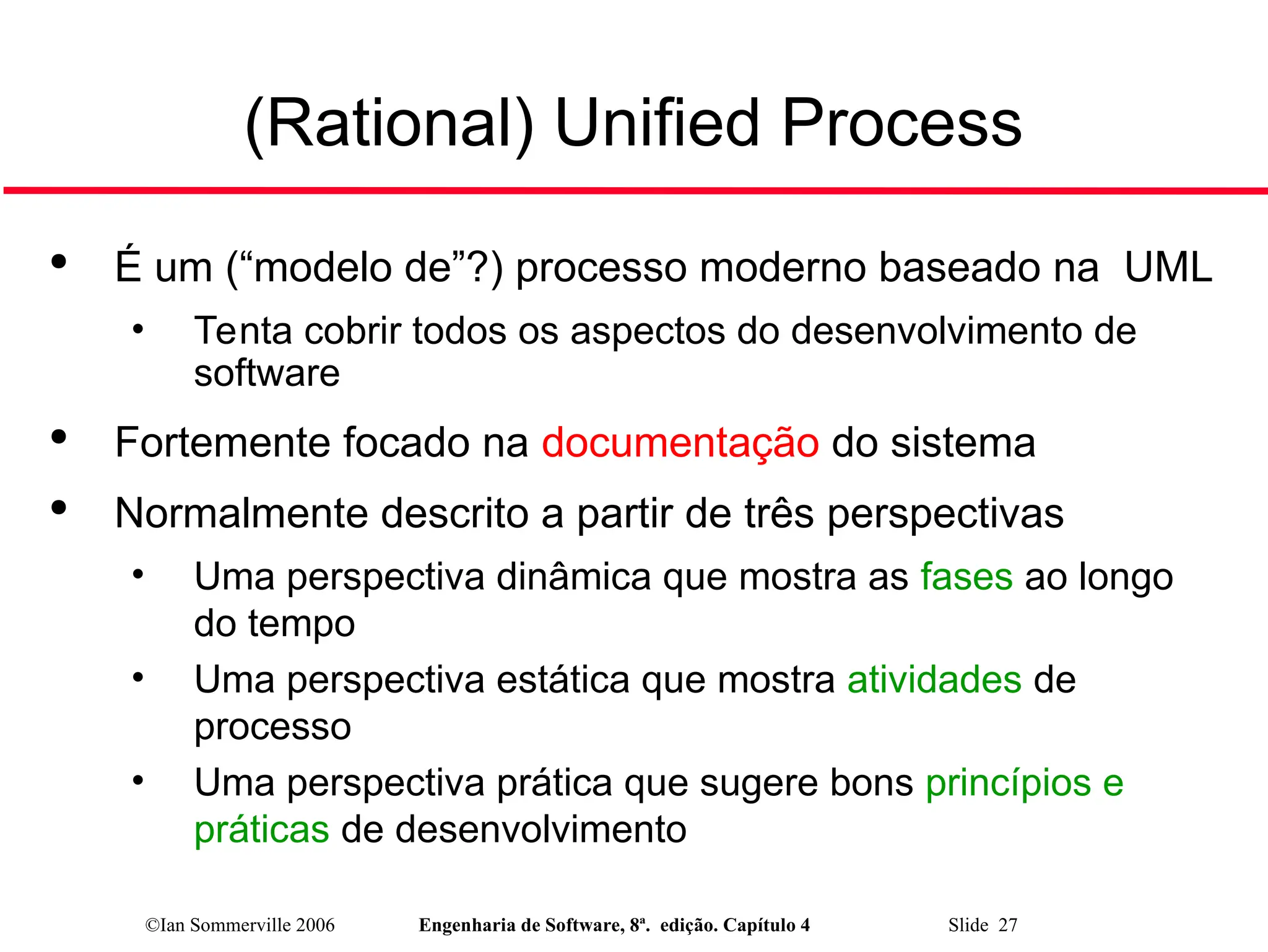 ©Ian Sommerville 2006 Engenharia de Software, 8ª. edição. Capítulo 4 Slide 27
(Rational) Unified Process

É um (“modelo de”?) processo moderno baseado na UML
• Tenta cobrir todos os aspectos do desenvolvimento de
software

Fortemente focado na documentação do sistema

Normalmente descrito a partir de três perspectivas
• Uma perspectiva dinâmica que mostra as fases ao longo
do tempo
• Uma perspectiva estática que mostra atividades de
processo
• Uma perspectiva prática que sugere bons princípios e
práticas de desenvolvimento
 