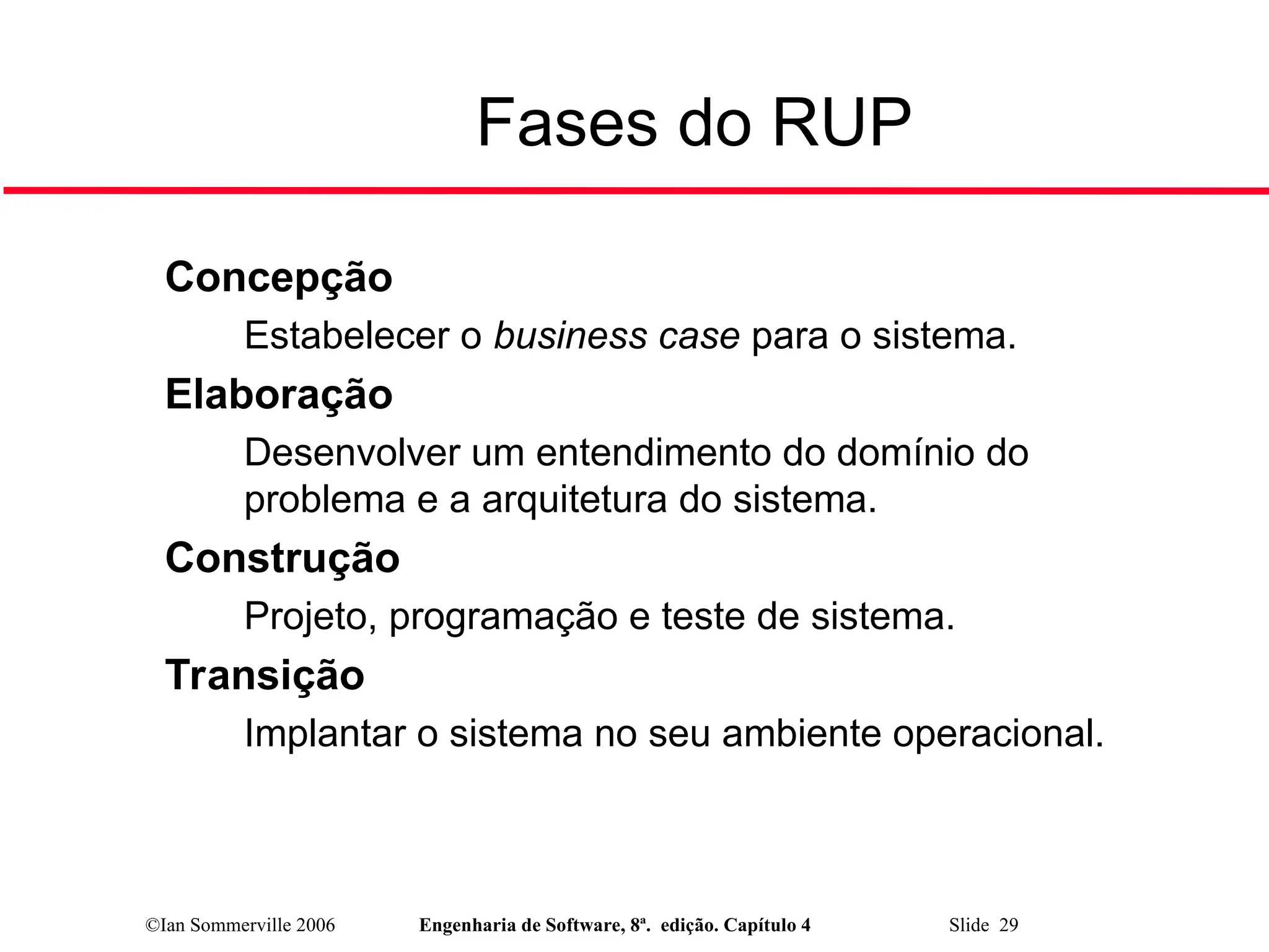 ©Ian Sommerville 2006 Engenharia de Software, 8ª. edição. Capítulo 4 Slide 29
Fases do RUP

Concepção
• Estabelecer o business case para o sistema.

Elaboração
• Desenvolver um entendimento do domínio do
problema e a arquitetura do sistema.

Construção
• Projeto, programação e teste de sistema.

Transição
• Implantar o sistema no seu ambiente operacional.
 
