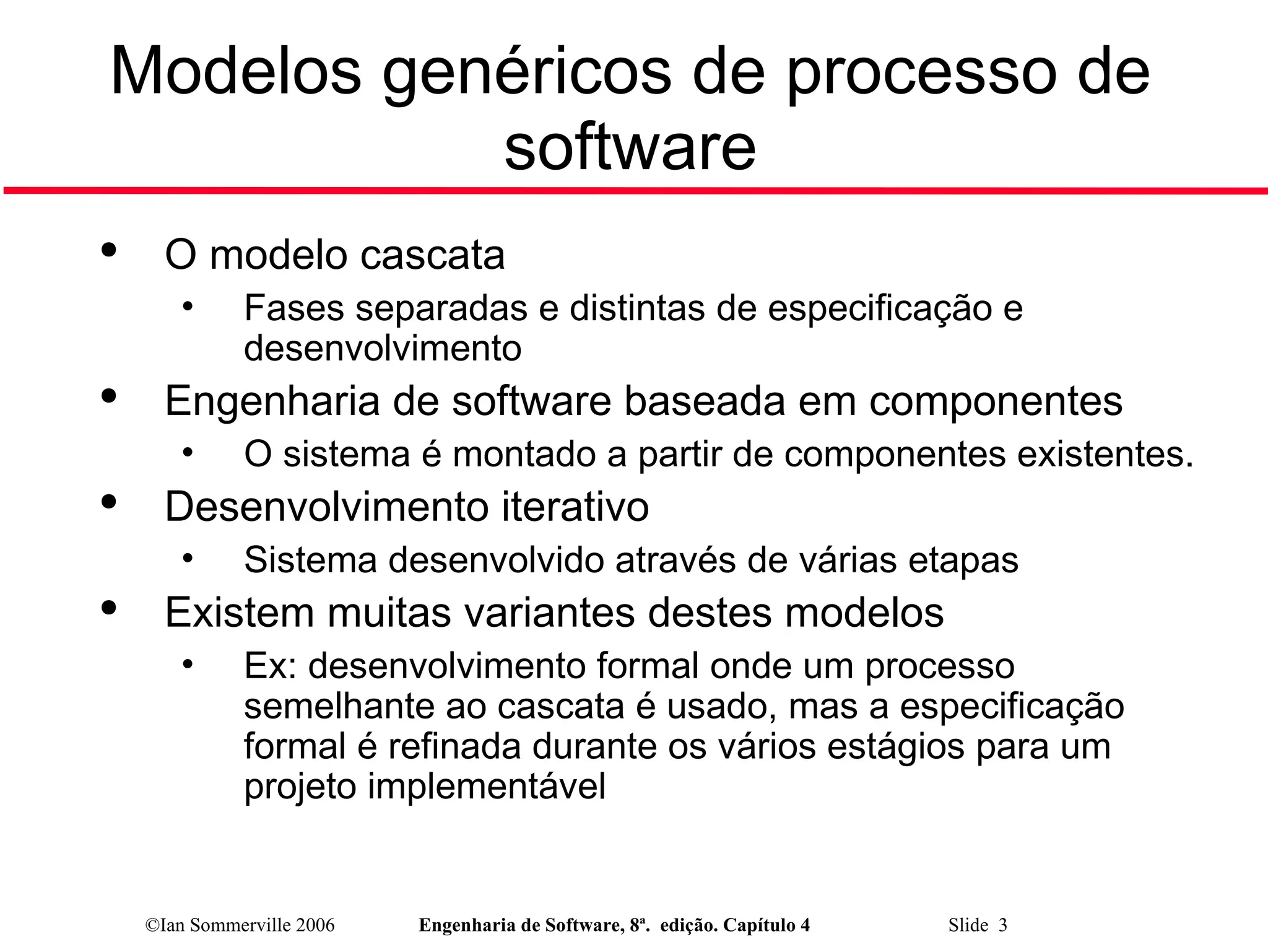©Ian Sommerville 2006 Engenharia de Software, 8ª. edição. Capítulo 4 Slide 3
Modelos genéricos de processo de
software

O modelo cascata
• Fases separadas e distintas de especificação e
desenvolvimento

Engenharia de software baseada em componentes
• O sistema é montado a partir de componentes existentes.

Desenvolvimento iterativo
• Sistema desenvolvido através de várias etapas

Existem muitas variantes destes modelos
• Ex: desenvolvimento formal onde um processo
semelhante ao cascata é usado, mas a especificação
formal é refinada durante os vários estágios para um
projeto implementável
 