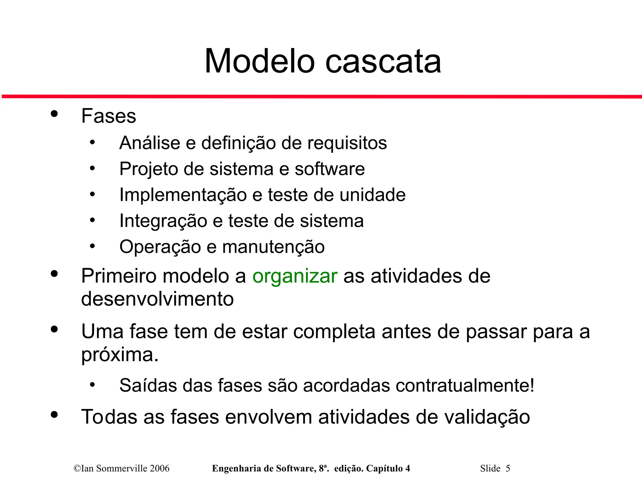 ©Ian Sommerville 2006 Engenharia de Software, 8ª. edição. Capítulo 4 Slide 5

Fases
• Análise e definição de requisitos
• Projeto de sistema e software
• Implementação e teste de unidade
• Integração e teste de sistema
• Operação e manutenção

Primeiro modelo a organizar as atividades de
desenvolvimento

Uma fase tem de estar completa antes de passar para a
próxima.
• Saídas das fases são acordadas contratualmente!

Todas as fases envolvem atividades de validação
Modelo cascata
 