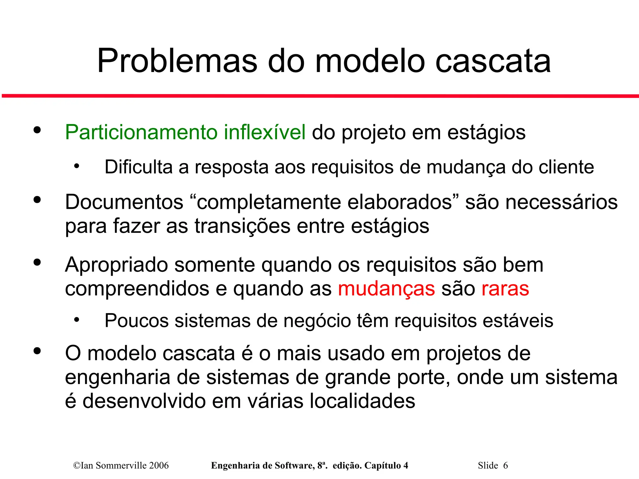 ©Ian Sommerville 2006 Engenharia de Software, 8ª. edição. Capítulo 4 Slide 6
Problemas do modelo cascata

Particionamento inflexível do projeto em estágios
• Dificulta a resposta aos requisitos de mudança do cliente

Documentos “completamente elaborados” são necessários
para fazer as transições entre estágios

Apropriado somente quando os requisitos são bem
compreendidos e quando as mudanças são raras
• Poucos sistemas de negócio têm requisitos estáveis

O modelo cascata é o mais usado em projetos de
engenharia de sistemas de grande porte, onde um sistema
é desenvolvido em várias localidades
 