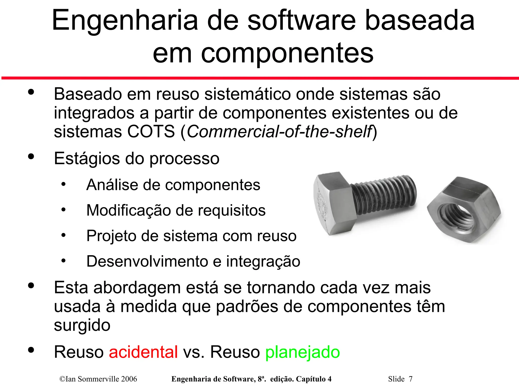 ©Ian Sommerville 2006 Engenharia de Software, 8ª. edição. Capítulo 4 Slide 7
Engenharia de software baseada
em componentes

Baseado em reuso sistemático onde sistemas são
integrados a partir de componentes existentes ou de
sistemas COTS (Commercial-of-the-shelf)

Estágios do processo
• Análise de componentes
• Modificação de requisitos
• Projeto de sistema com reuso
• Desenvolvimento e integração

Esta abordagem está se tornando cada vez mais
usada à medida que padrões de componentes têm
surgido

Reuso acidental vs. Reuso planejado
 