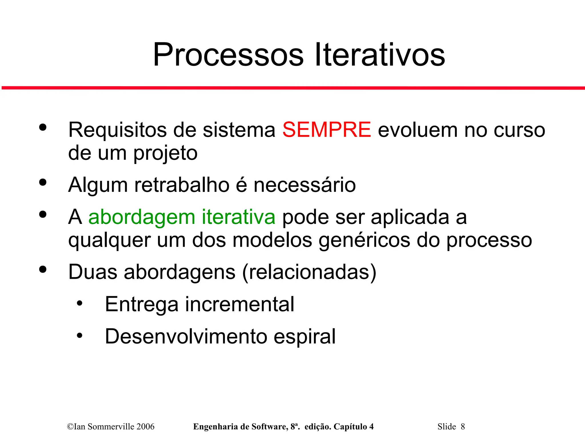 ©Ian Sommerville 2006 Engenharia de Software, 8ª. edição. Capítulo 4 Slide 8
Processos Iterativos

Requisitos de sistema SEMPRE evoluem no curso
de um projeto

Algum retrabalho é necessário

A abordagem iterativa pode ser aplicada a
qualquer um dos modelos genéricos do processo

Duas abordagens (relacionadas)
• Entrega incremental
• Desenvolvimento espiral
 