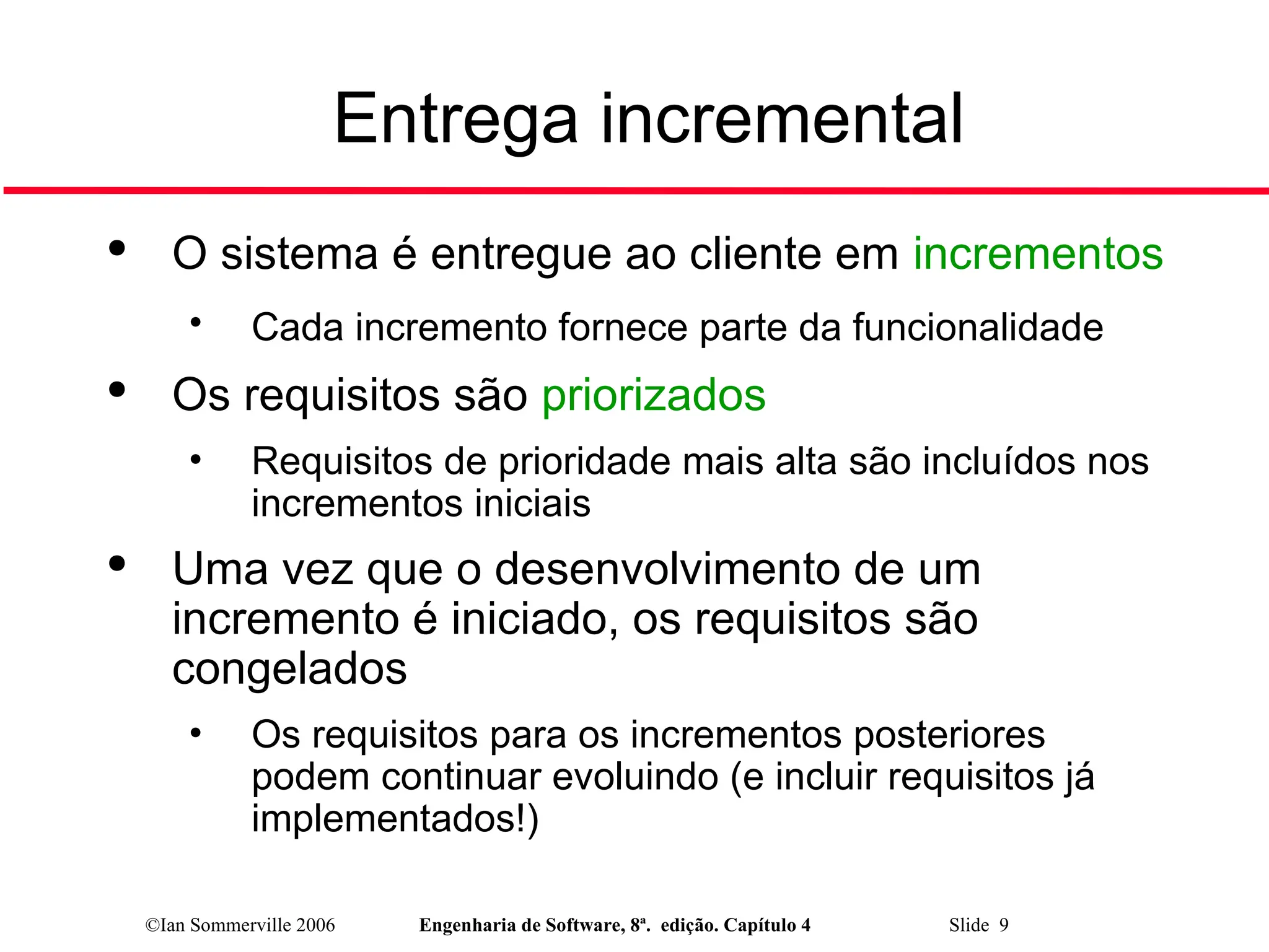 ©Ian Sommerville 2006 Engenharia de Software, 8ª. edição. Capítulo 4 Slide 9
Entrega incremental

O sistema é entregue ao cliente em incrementos
• Cada incremento fornece parte da funcionalidade

Os requisitos são priorizados
• Requisitos de prioridade mais alta são incluídos nos
incrementos iniciais

Uma vez que o desenvolvimento de um
incremento é iniciado, os requisitos são
congelados
• Os requisitos para os incrementos posteriores
podem continuar evoluindo (e incluir requisitos já
implementados!)
 