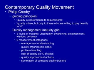 Contemporary Quality Movement
• Philip Crosby
  – guiding principles:
     • “quality is conformance to requirements”
     • “quality is free, but only to those who are willing to pay heavily
       for it.”
  – Quality management maturity grid
     • 5 levels of maturity: uncertainty, awakening, enlightenment,
       wisdom, certainty
     • 6 measurement categories
         – management understanding
         – quality organization status
         – problem handling
         – cost of quality as % of sales
         – quality improvement actions
         – summation of company quality posture
 