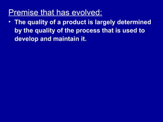 Premise that has evolved:
• The quality of a product is largely determined
  by the quality of the process that is used to
  develop and maintain it.
 