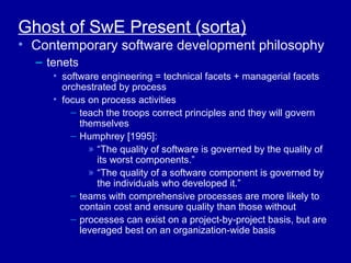 Ghost of SwE Present (sorta)
• Contemporary software development philosophy
  – tenets
     • software engineering = technical facets + managerial facets
       orchestrated by process
     • focus on process activities
         – teach the troops correct principles and they will govern
           themselves
         – Humphrey [1995]:
             » “The quality of software is governed by the quality of
               its worst components.”
             » “The quality of a software component is governed by
               the individuals who developed it.”
         – teams with comprehensive processes are more likely to
           contain cost and ensure quality than those without
         – processes can exist on a project-by-project basis, but are
           leveraged best on an organization-wide basis
 