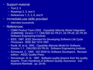 • Support material:
   – Text 2, 3
   – Readings 2, 3, and 4
   – References 1, 2, 3, 8, and 9
• Immediate-use skills provided
   – interview buzzwords
• References:
   – CMMI Product Team 2002. Capability Maturity Model Integration
     (CMMISM), Version 1.1. CMU/SEI-02-TR-01, 02-TR-28, 02-TR-29.
     Software Engineering Institute.
   – IEEE. 1997. IEEE Standard for Developing Software Life Cycle
     Processes. IEEE Std 1074-1997.
   – Paulk, M. et al. 1993. Capability Maturity Model for Software,
     Version 1.1. CMU/SEI-93-TR-24. Software Engineering Institute.
   – Schmauch, C. 1995. ISO 9000 for Software Developers. Revised
     edition. ASQC Quality Press.
   – Schulmeyer, G. G. 1987. Software quality lessons from the quality
     experts. From Handbook of Software Quality Assurance. Van
     Nostrand Reinhold. pp. 25-45.
 