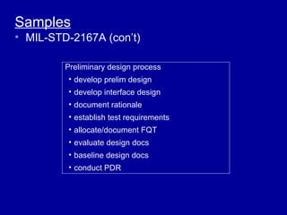 Samples
• MIL-STD-2167A (con’t)

         Preliminary design process
         • develop prelim design
         • develop interface design
         • document rationale
         • establish test requirements
         • allocate/document FQT
         • evaluate design docs
         • baseline design docs
         • conduct PDR
 
