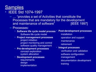 Samples
• IEEE Std 1074-1997
  – … “provides a set of Activities that constitute the
    Processes that are mandatory for the development
    and maintenance of software”               [IEEE 1997]
  – Processes:
     • Software life cycle model process • Post-development processes
          Software life cycle model          installation
     • Project management processes          operation and support
          project initiation                 maintenance
          project monitoring and control
                                             retirement
          software quality management
     • Pre-development processes         • Integral processes
          concept exploration                verification and validation
          system allocation                  software configuration
     • Development processes                 management
          requirements                       documentation development
          design                             training
          implementation
 