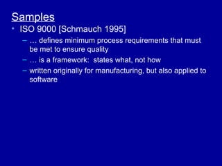 Samples
• ISO 9000 [Schmauch 1995]
  – … defines minimum process requirements that must
    be met to ensure quality
  – … is a framework: states what, not how
  – written originally for manufacturing, but also applied to
    software
 