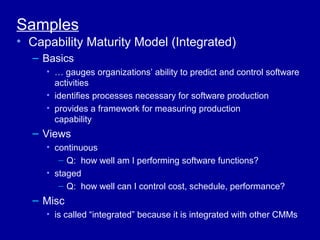 Samples
• Capability Maturity Model (Integrated)
  – Basics
     • … gauges organizations’ ability to predict and control software
       activities
     • identifies processes necessary for software production
     • provides a framework for measuring production
       capability
  – Views
     • continuous
        – Q: how well am I performing software functions?
     • staged
        – Q: how well can I control cost, schedule, performance?
  – Misc
     • is called “integrated” because it is integrated with other CMMs
 