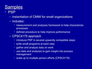Samples
• PSP
  – instantiation of CMMI for small organizations
  – includes:
     • measurement and analyses framework to help characterize
       processes
     • defined procedure to help improve performance
  – CPSC4175 approach
     • introduce PSP in several upwardly compatible steps
     • write small programs at each step
     • gather and analyze data on work
     • use data and analyses to gain insight into process
       management
     • scale up to multiple person efforts (CPSC4176)
 