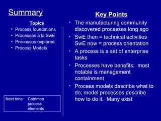 Summary                              Key Points
            Topics          • The manufacturing community
  •   Process foundations     discovered processes long ago
  •   Processes a la SwE    • SwE then = technical activities
  •   Processes explored      SwE now = process orientation
  •   Process Models
                            • A process is a set of enterprise
                              tasks
                            • Processes have benefits: most
                              notable is management
                              containment
                            • Process models describe what to
                              do; model processes describe
Next time:   Common           how to do it. Many exist
             process
             elements
 