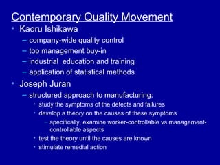 Contemporary Quality Movement
• Kaoru Ishikawa
  –   company-wide quality control
  –   top management buy-in
  –   industrial education and training
  –   application of statistical methods
• Joseph Juran
  – structured approach to manufacturing:
       • study the symptoms of the defects and failures
       • develop a theory on the causes of these symptoms
            – specifically, examine worker-controllable vs management-
              controllable aspects
       • test the theory until the causes are known
       • stimulate remedial action
 