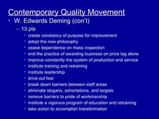 Contemporary Quality Movement
• W. Edwards Deming (con’t)
  – 13 pts
     •   create constancy of purpose for improvement
     •   adopt the new philosophy
     •   cease dependence on mass inspection
     •   end the practice of awarding business on price tag alone
     •   improve constantly the system of production and service
     •   institute training and retraining
     •   institute leadership
     •   drive out fear
     •   break down barriers between staff areas
     •   eliminate slogans, exhortations, and targets
     •   remove barriers to pride of workmanship
     •   institute a vigorous program of education and retraining
     •   take action to accomplish transformation
 