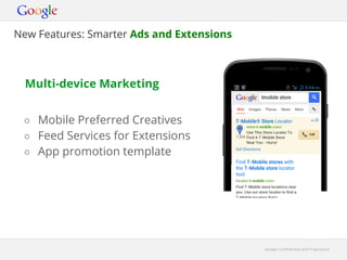 New Features: Smarter Ads and Extensions



  Multi-device Marketing


 ○ Mobile Preferred Creatives
 ○ Feed Services for Extensions
 ○ App promotion template




                                           Google Confidential and Proprietary
 