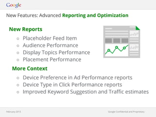 New Features: Advanced Reporting and Optimization

  New Reports
         ○ Placeholder Feed Item
         ○ Audience Performance
         ○ Display Topics Performance
         ○ Placement Performance
     More Context
         ○ Device Preference in Ad Performance reports
         ○ Device Type in Click Performance reports
         ○ Improved Keyword Suggestion and Traffic estimates



February 2013                                Google Confidential and Proprietary
                                                      Google Confidential and Proprietary
 