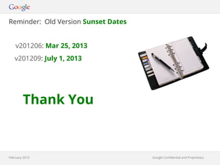 Reminder: Old Version Sunset Dates


    v201206: Mar 25, 2013
   v201209: July 1, 2013




        Thank You



February 2013                        Google Confidential and Proprietary
                                              Google Confidential and Proprietary
 