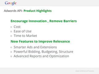 Adwords API- Product Highlights


    Encourage Innovation , Remove Barriers
    ○ Cost
    ○ Ease of Use
    ○ Time to Market
    New Features to Improve Relevance
    ○ Smarter Ads and Extensions
    ○ Powerful Bidding, Budgeting, Structure
    ○ Advanced Reports and Optimization



                                               Google Confidential and Proprietary
 